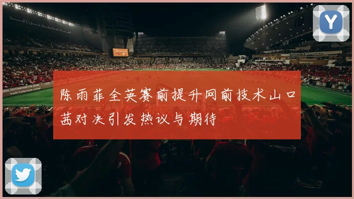 陈雨菲全英赛前提升网前技术山口茜对决引发热议与期待